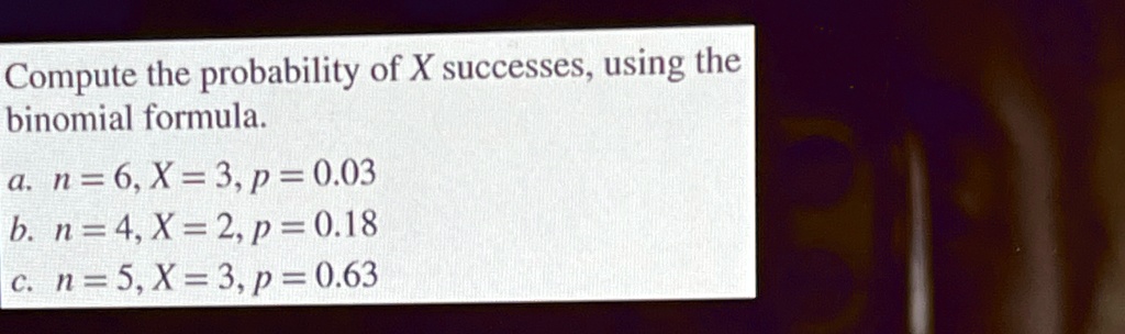 Compute the probability of X successes, using the binomial formula.
a. n = 6, X = 3, p = 0.03
b. n = 4, X = 2, p = 0.18
c. n = 5, X = 3, p = 0.63