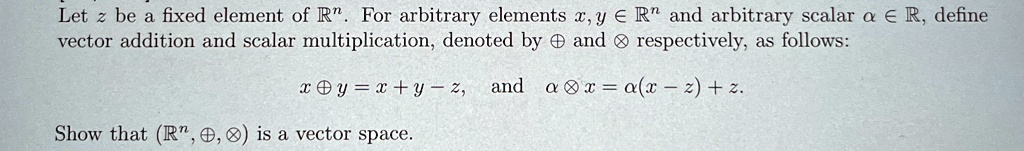 Let z be a fixed element of ℝ^n. For arbitrary elements x, y ∈ℝ^n and arbitrary scalar α∈ℝ, define vector addition and scalar multiplication, denoted by ⊕ and ⊗ respectively, as follows:

x ⊕ y = x + y - z, and α⊗ x = α(x - z) + z.

Show that (ℝ^n, ⊕, ⊗) is a vector space.