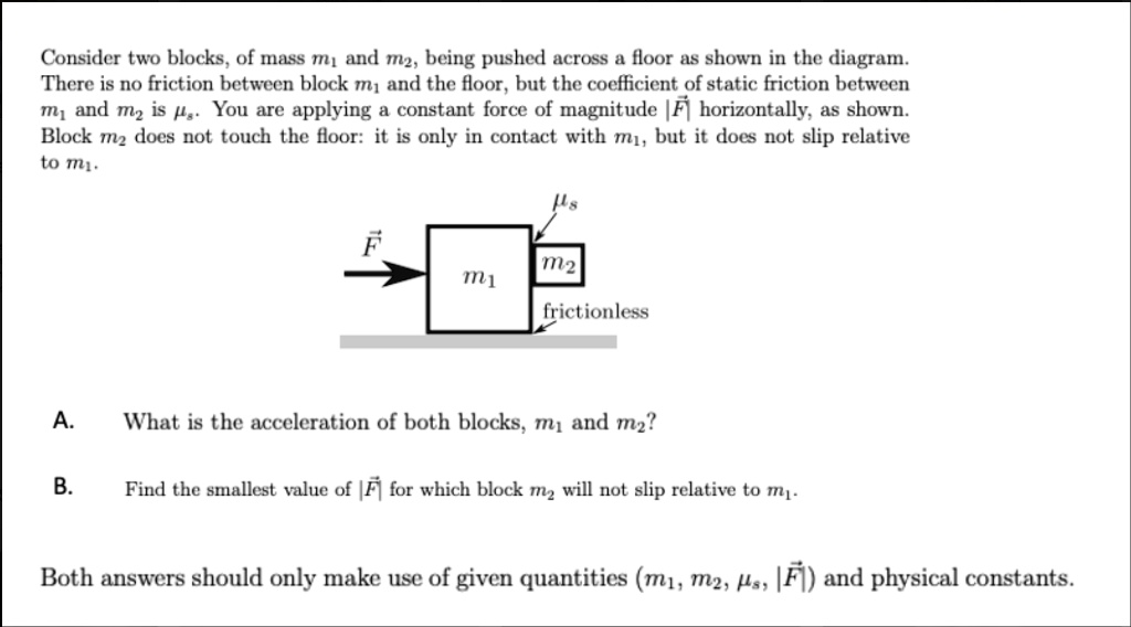 Consider two blocks, of mass m1 and m2, being pushed across a floor as shown in the diagram.
There is no friction between block m1 and the floor, but the coefficient of static friction between
m1 and m2 is mus. You are applying a constant force of magnitude |vecF| horizontally, as shown.
Block m2 does not touch the floor: it is only in contact with m1, but it does not slip relative
to m1.
A. What is the acceleration of both blocks, m1 and m2?
B. Find the smallest value of |vecF| for which block m2 will not slip relative to m1.
Both answers should only make use of given quantities (m1, m2, mus, |vecF|) and physical constants.