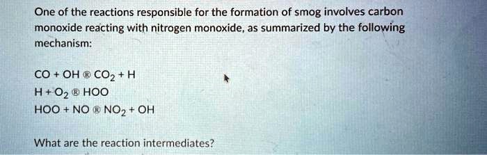 One of the reactions responsible for the formation of smog involves carbon monoxide reacting with nitrogen monoxide, as summarized by the following mechanism:

CO + OH ? CO2 + H
H + O2 ? HOO
HOO + NO ? NO2 + OH

What are the reaction intermediates?