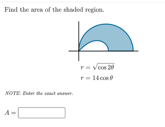 Find the area of the shaded region.
r = sqrtcos 2	heta
r = 14 cos 	heta
NOTE: Enter the exact answer.
A =