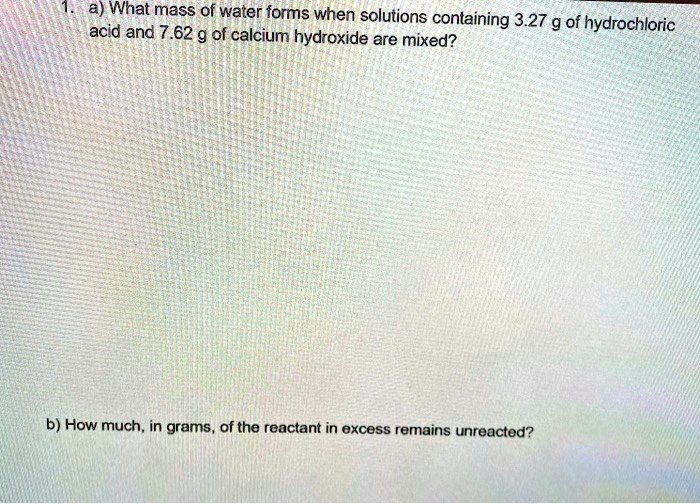 1. a) What mass of water forms when solutions containing 3.27 g of hydrochloric acid and 7.62 g of calcium hydroxide are mixed?
b) How much, in grams, of the reactant in excess remains unreacted?