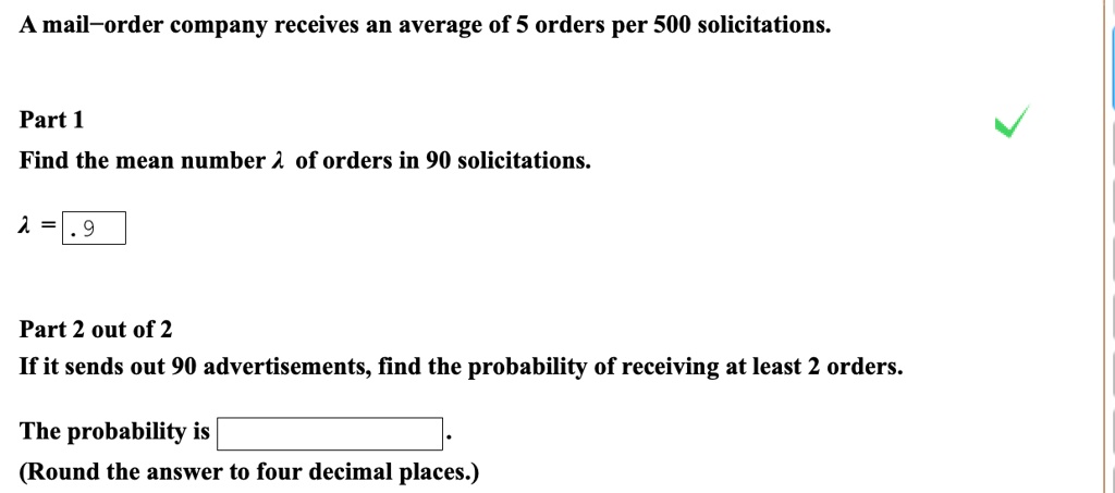 A mail–order company receives an average of 5 orders per 500 solicitations.

Part 1
Find the mean number ?? of orders in 90 solicitations.

? = .9

Part 2 out of 2
If it sends out 90 advertisements, find the probability of receiving at least 2 orders.

The probability is .
(Round the answer to four decimal places.)