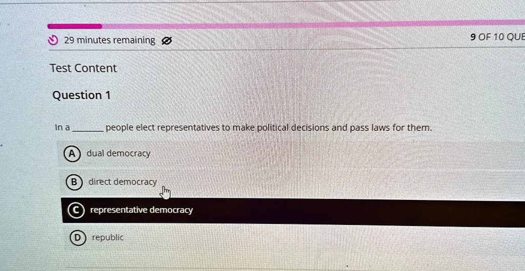 29 minutes remaining
Test Content
Question 1
In a  people elect representatives to make political decisions and pass laws for them.
(A) dual democracy
(B) direct democracy
(C) representative democracy
(D) republic
9 OF 10 QUE