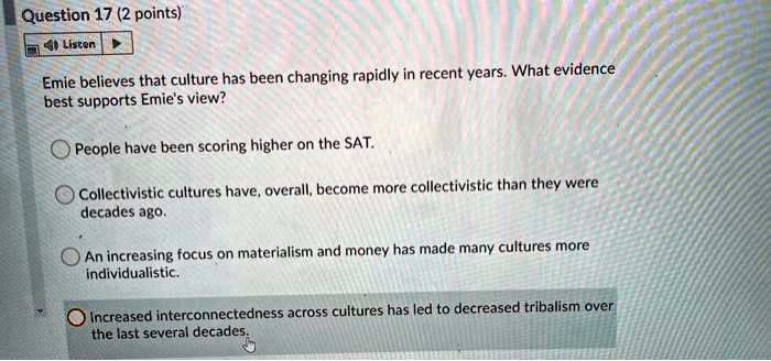Emie believes that culture has been changing rapidly in recent years. What evidence best supports Emie's view?

People have been scoring higher on the SAT.
Collectivistic cultures have, overall, become more collectivistic than they were decades ago.
An increasing focus on materialism and money has made many cultures more individualistic.
Increased interconnectedness across cultures has led to decreased tribalism over the last several decades.