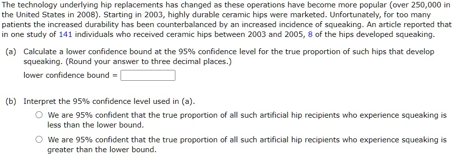 The technology underlying hip replacements has changed as these operations have become more popular (over 250,000 in the United States in 2008). Starting in 2003, highly durable ceramic hips were marketed. Unfortunately, for too many patients the increased durability has been counterbalanced by an increased incidence of squeaking. An article reported that in one study of 141 individuals who received ceramic hips between 2003 and 2005, 8 of the hips developed squeaking.

(a) Calculate a lower confidence bound at the 95% confidence level for the true proportion of such hips that develop squeaking. (Round your answer to three decimal places.)
lower confidence bound = 

(b) Interpret the 95% confidence level used in (a).
We are 95% confident that the true proportion of all such artificial hip recipients who experience squeaking is less than the lower bound.
We are 95% confident that the true proportion of all such artificial hip recipients who experience squeaking is greater than the lower bound.