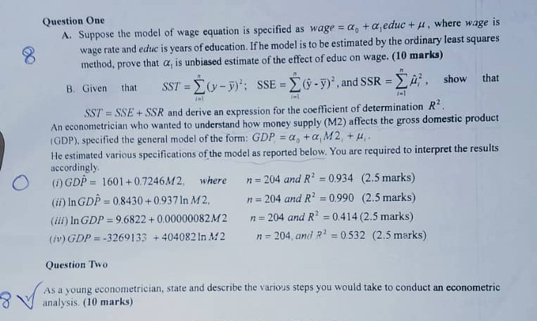 Question One
A. Suppose the model of wage equation is specified as wage = alpha0 + alpha1educ + mu, where wage is wage rate and educ is years of education. If he model is to be estimated by the ordinary least squares method, prove that alpha1 is unbiased estimate of the effect of educ on wage. (10 marks)
B. Given that SST = sumi=1^n(y - ary)^2; SSE = sumi=1^n(haty - ary)^2, and SSR = sumi=1^n hatmui^2, show that SST = SSE + SSR and derive an expression for the coefficient of determination R^2.
An econometrician who wanted to understand how money supply (M2) affects the gross domestic product (GDP), specified the general model of the form: GDPi = alpha0 + alpha1M2i + mui.
He estimated various specifications of the model as reported below. You are required to interpret the results accordingly.
(i) GhatDP = 1601 + 0.7246M2, where n = 204 and R^2 = 0.934 (2.5 marks)
(ii) ln GhatDP = 0.8430 + 0.937 ln M2, n = 204 and R^2 = 0.990 (2.5 marks)
(iii) ln GDP = 9.6822 + 0.00000082M2 n = 204 and R^2 = 0.414 (2.5 marks)
(iv) GDP = -3269133 + 404082 ln M2 n = 204, and R^2 = 0.532 (2.5 marks)

Question Two
As a young econometrician, state and describe the various steps you would take to conduct an econometric analysis. (10 marks)