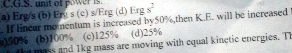 C.G.S. unit of power is.
a) Erg/s (b) Ergs (c) s/Erg (d) Erg s^2
If linear momentum is increased by 50%, then K.E. will be increased by
a) 50% (b) 100% (c) 125% (d) 25%
A 2kg mass and 1kg mass are moving with equal kinetic energies. Th