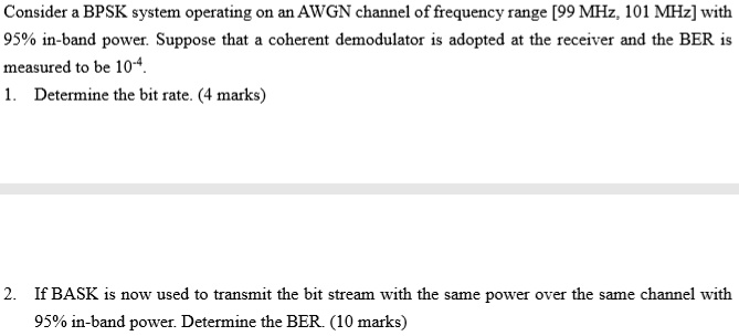 Consider a BPSK system operating on an AWGN channel of frequency range [99 MHz, 101 MHz] with
95% in-band power. Suppose that a coherent demodulator is adopted at the receiver and the BER is
measured to be 10^-4.
1. Determine the bit rate. (4 marks)
2. If BASK is now used to transmit the bit stream with the same power over the same channel with
95% in-band power. Determine the BER. (10 marks)