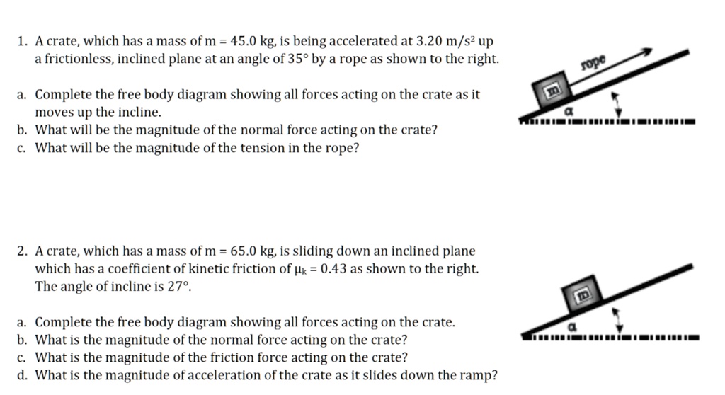 1. A crate, which has a mass of m = 45.0 kg, is being accelerated at 3.20 m/s² up a frictionless, inclined plane at an angle of 35° by a rope as shown to the right.

a. Complete the free body diagram showing all forces acting on the crate as it moves up the incline.
b. What will be the magnitude of the normal force acting on the crate?
c. What will be the magnitude of the tension in the rope?

2. A crate, which has a mass of m = 65.0 kg, is sliding down an inclined plane which has a coefficient of kinetic friction of ?k = 0.43 as shown to the right. The angle of incline is 27°.

a. Complete the free body diagram showing all forces acting on the crate.
b. What is the magnitude of the normal force acting on the crate?
c. What is the magnitude of the friction force acting on the crate?
d. What is the magnitude of acceleration of the crate as it slides down the ramp?