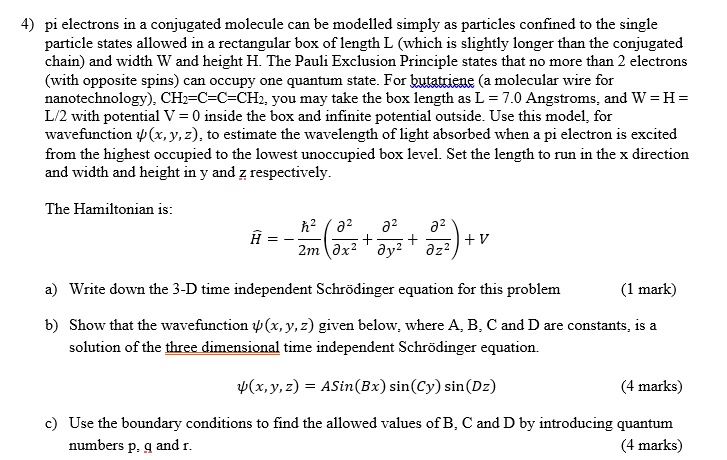 4) pi electrons in a conjugated molecule can be modelled simply as particles confined to the single
particle states allowed in a rectangular box of length L (which is slightly longer than the conjugated
chain) and width W and height H. The Pauli Exclusion Principle states that no more than 2 electrons
(with opposite spins) can occupy one quantum state. For butatriene (a molecular wire for
nanotechnology), CH2=C=C=CH2, you may take the box length as L = 7.0 Angstroms, and W = H =
L/2 with potential V = 0 inside the box and infinite potential outside. Use this model, for
wavefunction ψ(x, y, z), to estimate the wavelength of light absorbed when a pi electron is excited
from the highest occupied to the lowest unoccupied box level. Set the length to run in the x direction
and width and height in y and z respectively.
The Hamiltonian is:
Ĥ = -(ħ^2)/(2m)((∂^2)/(∂ x^2) + (∂^2)/(∂ y^2) + (∂^2)/(∂ z^2)) + V
a) Write down the 3-D time independent Schrödinger equation for this problem
(1 mark)
b) Show that the wavefunction ψ(x, y, z) given below, where A, B, C and D are constants, is a
solution of the three dimensional time independent Schrödinger equation.
ψ(x, y, z) = Asin(Bx)sin(Cy)sin(Dz)
(4 marks)
c) Use the boundary conditions to find the allowed values of B, C and D by introducing quantum
numbers p, q and r.
(4 marks)