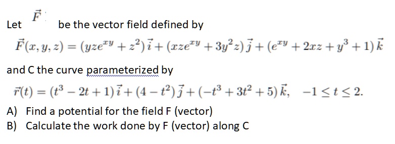 Let ?F be the vector field defined by ?F(x, y, z) = (yze^xy + z^2)i + (xze^xy + 3y^2z)j + (e^xy + 2xz + y^3 + 1)k and C the curve parameterized by ?r(t) = (t^3 - 2t + 1)i + (4 - t^2)j + (-t^3 + 3t^2 + 5)k, -1 ? t ? 2.

A) Find a potential for the field F (vector)
B) Calculate the work done by F (vector) along C
