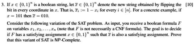 3. If x ∈{0, 1}^n is a boolean string, let x̅∈{0, 1}^n denote the new string obtained by flipping the [10]
bits in every coordinate in x. That is, x̅i := 1 - xi for every i ∈ [n]. For a concrete example, if
x = 101 then x̅ = 010.
Consider the following variation of the SAT problem. As input, you receive a boolean formula F
on variables x1, x2, …, xn (note that F is not necessarily a CNF formula). The goal is to decide
if F has a satisfying assignment x ∈{0, 1}^n such that x̅ is also a satisfying assignment. Prove
that this variant of SAT is NP-Complete.
