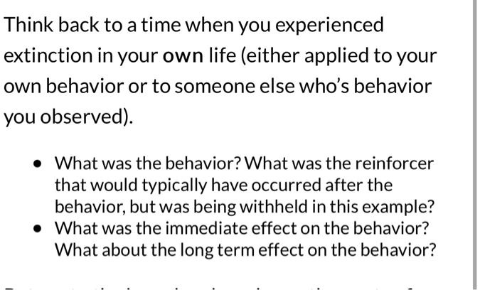 Think back to a time when you experienced extinction in your own life (either applied to your own behavior or to someone else's behavior you observed).

* What was the behavior? What was the reinforcer that would typically have occurred after the behavior, but was being withheld in this example?
* What was the immediate effect on the behavior? What about the long term effect on the behavior?