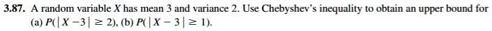 A random variable X has mean 3 and variance 2. Use Chebyshev's inequality to obtain an upper bound for (a) P(| X ? 3 | ? 2), (b) P(| X ? 3 | ? 1).