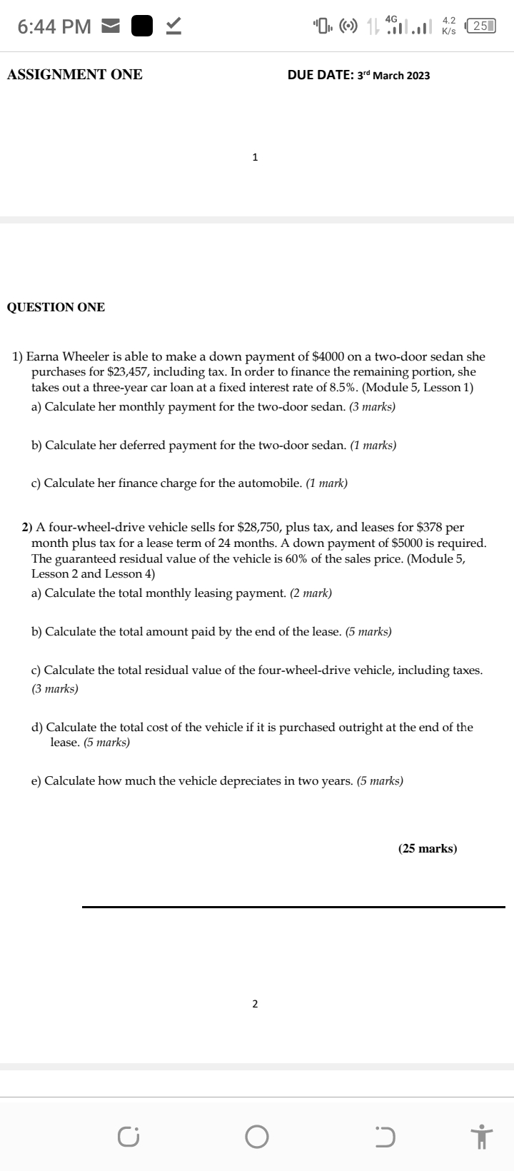 QUESTION ONE
1) Earna Wheeler is able to make a down payment of 4000 on a two-door sedan she purchases for23,457, including tax. In order to finance the remaining portion, she takes out a three-year car loan at a fixed interest rate of 8.5%. (Module 5, Lesson 1)
a) Calculate her monthly payment for the two-door sedan. (3 marks)
b) Calculate her deferred payment for the two-door sedan. (1 marks)
c) Calculate her finance charge for the automobile. (1 mark)
2) A four-wheel-drive vehicle sells for 28,750, plus tax, and leases for378 per month plus tax for a lease term of 24 months. A down payment of 5000 is required. The guaranteed residual value of the vehicle is 60% of the sales price. (Module 5, Lesson 2 and Lesson 4)
a) Calculate the total monthly leasing payment. (2 mark)
b) Calculate the total amount paid by the end of the lease. (5 marks)
c) Calculate the total residual value of the four-wheel-drive vehicle, including taxes. (3 marks)
d) Calculate the total cost of the vehicle if it is purchased outright at the end of the lease. (5 marks)
e) Calculate how much the vehicle depreciates in two years. (5 marks)
(25 marks)