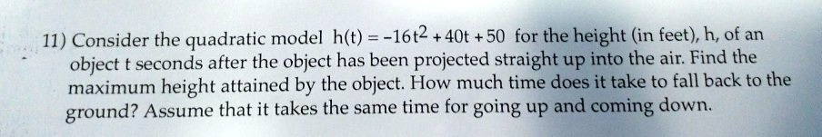 11) Consider the quadratic model h(t) = -16t^2 + 40t + 50 for the height (in feet), h, of an object t seconds after the object has been projected straight up into the air. Find the maximum height attained by the object. How much time does it take to fall back to the ground? Assume that it takes the same time for going up and coming down.