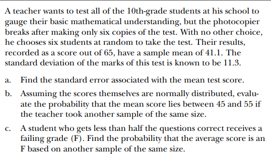 A teacher wants to test all of the 10th-grade students at his school to gauge their basic mathematical understanding, but the photocopier breaks after making only six copies of the test. With no other choice, he chooses six students at random to take the test. Their results, recorded as a score out of 65 , have a sample mean of 41.1 . The standard deviation of the marks of this test is known to be 11.3.
a. Find the standard error associated with the mean test score.
b. Assuming the scores themselves are normally distributed, evaluate the probability that the mean score lies between 45 and 55 if the teacher took another sample of the same size.
c. A student who gets less than half the questions correct receives a failing grade (F). Find the probability that the average score is an F based on another sample of the same size.