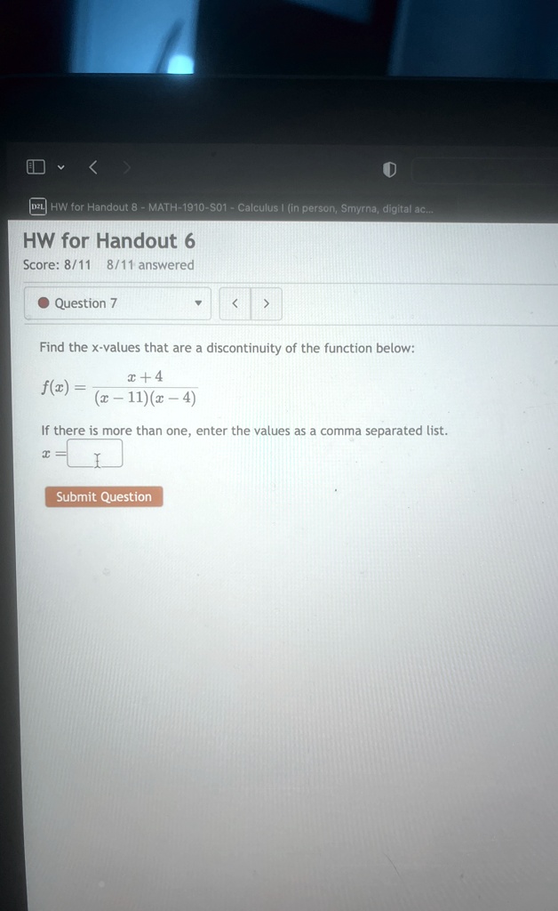 HW for Handout 6
Score: 8/11 8/11 answered
Question 7
Find the x-values that are a discontinuity of the function below:
f(x) = (x+4)/((x-11)(x-4))
If there is more than one, enter the values as a comma separated list.
x =