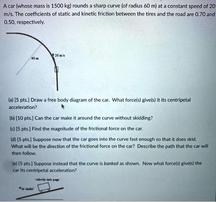A car (whose mass is 1500 kg) rounds a sharp curve (of radius 60 m) at a constant speed of 20 m/s. The coefficients of static and kinetic friction between the tires and the road are 0.70 and 0.50, respectively.

(a) [5 pts.] Draw a free body diagram of the car. What force(s) give(s) it its centripetal acceleration?

(b) [10 pts.] Can the car make it around the curve without skidding?

(c) [5 pts.] Find the magnitude of the frictional force on the car.

(d) [5 pts.] Suppose now that the car goes into the curve fast enough so that it does skid. What will be the direction of the frictional force on the car? Describe the path that the car will then follow.

(e) [5 pts.] Suppose instead that the curve is banked as shown. Now what force(s) give(s) the car its centripetal acceleration?