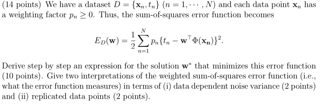 (14 points) We have a dataset D = xn, tn (n = 1,..., N) and each data point xn has
a weighting factor pn ? 0. Thus, the sum-of-squares error function becomes
qquad ED(mathbfw) = frac12 sumn=1^N pn tn - mathbfw^T Phi(mathbfxn)^2. 
Derive step by step an expression for the solution mathbfw^* that minimizes this error function
(10 points). Give two interpretations of the weighted sum-of-squares error function (i.e.,
what the error function measures) in terms of (i) data dependent noise variance (2 points)
and (ii) replicated data points (2 points).