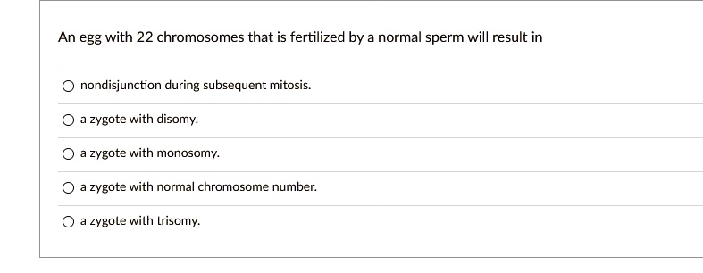 An egg with 22 chromosomes that is fertilized by a normal sperm will result in

nondisjunction during subsequent mitosis.
a zygote with disomy.
a zygote with monosomy.
a zygote with normal chromosome number.
a zygote with trisomy.