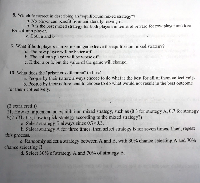 8. Which is correct in describing an "equilibrium mixed strategy"?
a. No player can benefit from unilaterally leaving it.
b. It is the best mixed strategy for both players in terms of reward for row player and loss for column player.
c. Both a and b.

9. What if both players in a zero-sum game leave the equilibrium mixed strategy?
a. The row player will be better off.
b. The column player will be worse off.
c. Either a or b, but the value of the game will change.

10. What does the "prisoner's dilemma" tell us?
a. People by their nature always choose to do what is best for all of them collectively.
b. People by their nature tend to choose to do what would not result in the best outcome for them collectively.

(2 extra credit)
11. How to implement an equilibrium mixed strategy, such as (0.3 for strategy A, 0.7 for strategy B)? (That is, how to pick strategy according to the mixed strategy?)
a. Select strategy B always since 0.7>0.3.
b. Select strategy A for three times, then select strategy B for seven times. Then, repeat this process.
c. Randomly select a strategy between A and B, with 30% chance selecting A and 70% chance selecting B.
d. Select 30% of strategy A and 70% of strategy B.