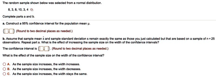 The random sample shown below was selected from a normal distribution. 8, 3, 8, 10, 3, 4 Complete parts a and b. a. Construct a 95% confidence interval for the population mean ?. (?,?) (Round to two decimal places as needed.) b. Assume that sample mean x? and sample standard deviation s remain exactly the same as those you just calculated but that are based on a sample of n = 25 observations. Repeat part a. What is the effect of increasing the sample size on the width of the confidence intervals? The confidence interval is (?,?). (Round to two decimal places as needed.) What is the effect of the sample size on the width of the confidence interval? A. As the sample size increases, the width increases. B. As the sample size increases, the width decreases. C. As the sample size increases, the width stays the same.