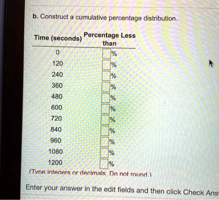 SOLVED: b. Construct a cumulative percentage distribution. Time (seconds)  Percentage Less than 1% 120% 240% 360% 480% 600% 720% 840% 960% 1080% 1200%  (Time intervals are decimals. Do not round.) Enter your answer in the edit  fields and then click Check