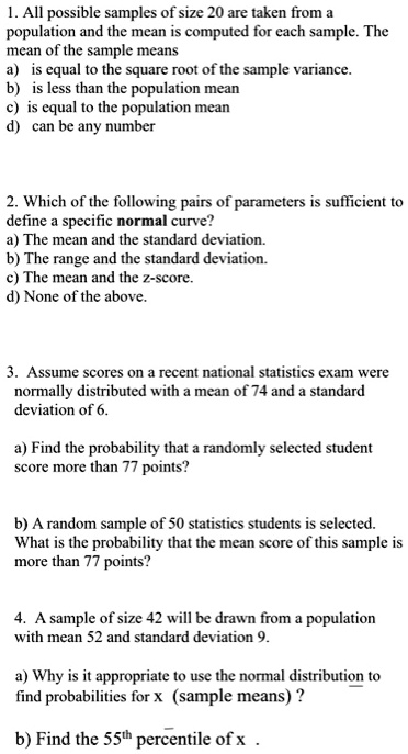 1. All possible samples of size 20 are taken from a
population and the mean is computed for each sample. The
mean of the sample means
a) is equal to the square root of the sample variance.
b) is less than the population mean
c) is equal to the population mean
d) can be any number

2. Which of the following pairs of parameters is sufficient to
define a specific normal curve?
a) The mean and the standard deviation.
b) The range and the standard deviation.
c) The mean and the z-score.
d) None of the above.

3. Assume scores on a recent national statistics exam were
normally distributed with a mean of 74 and a standard
deviation of 6.

a) Find the probability that a randomly selected student
score more than 77 points?

b) A random sample of 50 statistics students is selected.
What is the probability that the mean score of this sample is
more than 77 points?

4. A sample of size 42 will be drawn from a population
with mean 52 and standard deviation 9.

a) Why is it appropriate to use the normal distribution to
find probabilities for x (sample means) ?

b) Find the 55th percentile of x .