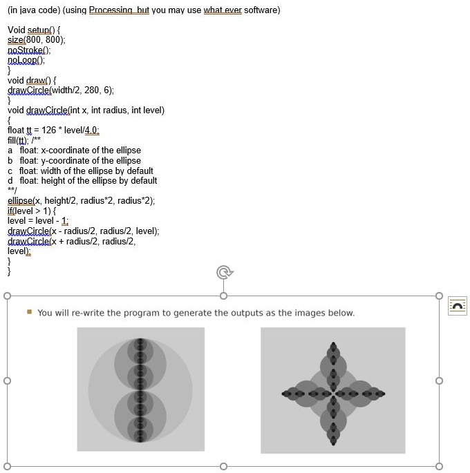 (in java code) (using Processing but you may use what ever software)

void setup() 
size(800, 800);
noStroke();
noLoop();

void draw() 
drawCircle(width/2, 280, 6);

void drawCircle(int x, int radius, int level)

float tt = 126 * level/4.0;
fill(tt); /**
a float: x-coordinate of the ellipse
b float: y-coordinate of the ellipse
c float: width of the ellipse by default
d float: height of the ellipse by default
**/
ellipse(x, height/2, radius*2, radius*2);
if(level > 1) 
level = level - 1;
drawCircle(x - radius/2, radius/2, level);
drawCircle(x + radius/2, radius/2,
level);



You will re-write the program to generate the outputs as the images below.