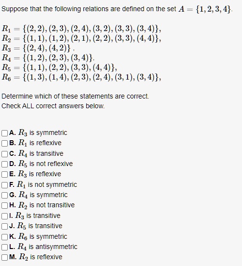 Suppose that the following relations are defined on the set A = 1, 2, 3, 4.
R1 = (2, 2), (2, 3), (2, 4), (3, 2), (3, 3), (3, 4),
R2 = (1, 1), (1, 2), (2, 1), (2, 2), (3, 3), (4, 4),
R3 = (2, 4), (4, 2),
R4 = (1, 2), (2, 3), (3, 4),
R5 = (1, 1), (2, 2), (3, 3), (4, 4),
R6 = (1, 3), (1, 4), (2, 3), (2, 4), (3, 1), (3, 4),
Determine which of these statements are correct.
Check ALL correct answers below.
A. R3 is symmetric
B. R1 is reflexive
C. R4 is transitive
D. R5 is not reflexive
E. R3 is reflexive
F. R1 is not symmetric
G. R4 is symmetric
H. R2 is not transitive
I. R3 is transitive
J. R5 is transitive
K. R6 is symmetric
L. R4 is antisymmetric
M. R2 is reflexive