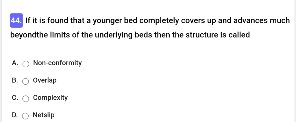 44. If it is found that a younger bed completely covers up and advances much
beyondthe limits of the underlying beds then the structure is called
A.  Non-conformity
B.  Overlap
C.  Complexity
D.  Netslip