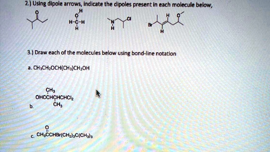 2.) Using dipole arrows, indicate the dipoles present in each molecule below,

3.) Draw each of the molecules below using bond-line notation
a. CH3CH2OCH(CH3)CH2OH
b. OHCCH(CH3)CH(CH3)CHCl2
c. CH3COCHBr(CH2)3C(CH3)3