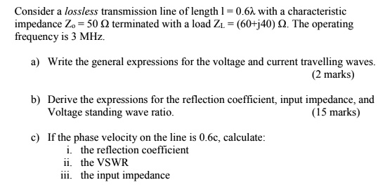 Consider a lossless transmission line of length l = 0.6? with a characteristic impedance Zo = 50 ? terminated with a load ZL = (60+j40) ?. The operating frequency is 3 MHz.

a) Write the general expressions for the voltage and current travelling waves.

b) Derive the expressions for the reflection coefficient, input impedance, and Voltage standing wave ratio.

c) If the phase velocity on the line is 0.6c, calculate:
i. the reflection coefficient
ii. the VSWR
iii. the input impedance