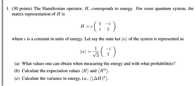 1. (30 points) The Hamiltonian operator, H, corresponds to energy. For some quantum system, the matrix representation of H is
H = ? ? 1 -i ?
    ? i  1 ?
where ? is a constant in units of energy. Let say the state ket |?? of the system is represented as
|?? = 1/?2 ? -i ?
         ?  1 ?
(a) What values one can obtain when measuring the energy and with what probabilities?
(b) Calculate the expectation values ?H? and ?H²?.
(c) Calculate the variance in energy, i.e., ?(?H)²?.