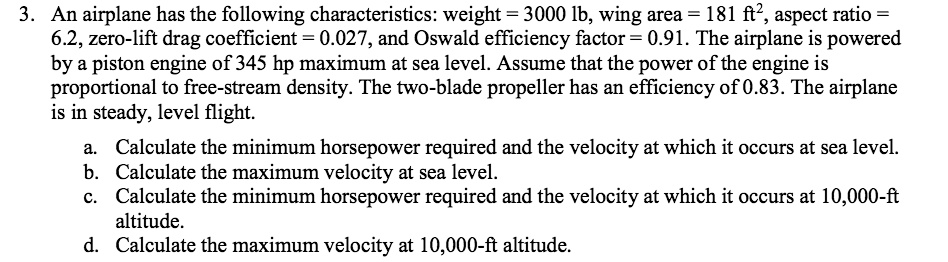 3. An airplane has the following characteristics: weight = 3000 lb, wing area = 181 ft², aspect ratio = 6.2, zero-lift drag coefficient = 0.027, and Oswald efficiency factor = 0.91. The airplane is powered by a piston engine of 345 hp maximum at sea level. Assume that the power of the engine is proportional to free-stream density. The two-blade propeller has an efficiency of 0.83. The airplane is in steady, level flight.
a. Calculate the minimum horsepower required and the velocity at which it occurs at sea level.
b. Calculate the maximum velocity at sea level.
c. Calculate the minimum horsepower required and the velocity at which it occurs at 10,000-ft altitude.
d. Calculate the maximum velocity at 10,000-ft altitude.