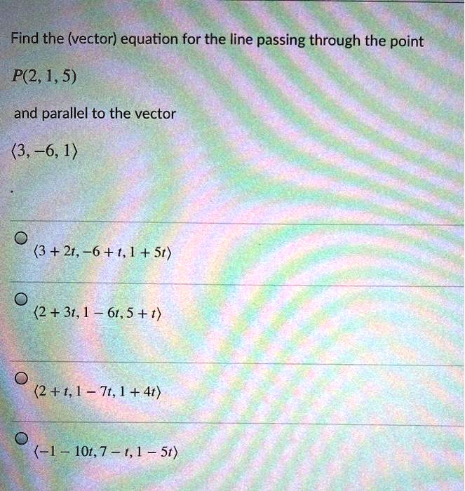 Find the (vector) equation for the line passing through the point

P(2, 1, 5)

and parallel to the vector

?3, -6, 1?

? ?3 + 2t, -6 + t, 1 + 5t?

? ?2 + 3t, 1 - 6t, 5 + t?

? ?2 + t, 1 - 7t, 1 + 4t?

? ?-1 - 10t, 7 - t, 1 - 5t?