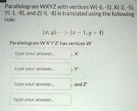 Parallelogram WXYZ with vertices W(-6, -5), X(-2, -5), Y(-1, -8), and Z(-5, -8) is translated using the following rule:
(x, y) -> (x - 1, y + 4)
Parallelogram W'X'Y'Z' has vertices W', X', Y', and Z'.