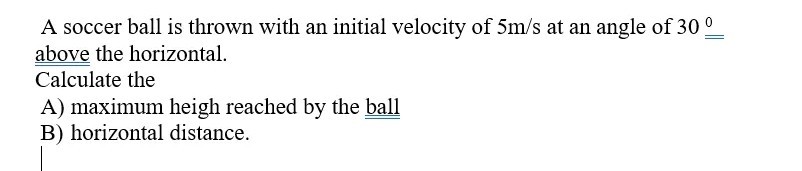 A soccer ball is thrown with an initial velocity of 5  m / s at an angle of 30^0 above the horizontal.
Calculate the
A) maximum heigh reached by the ball
B) horizontal distance.