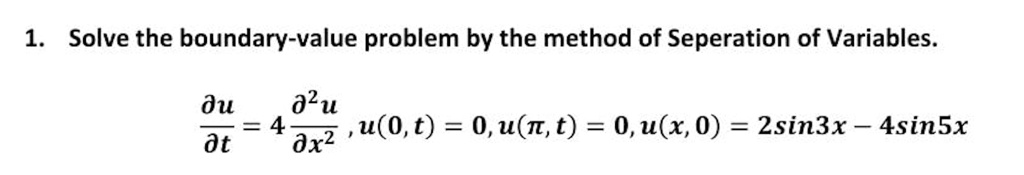 1. Solve the boundary-value problem by the method of Seperation of Variables.

?u/?t = 4 ?²u/?x², u(0, t) = 0, u(?, t) = 0, u(x, 0) = 2sin3x - 4sin5x