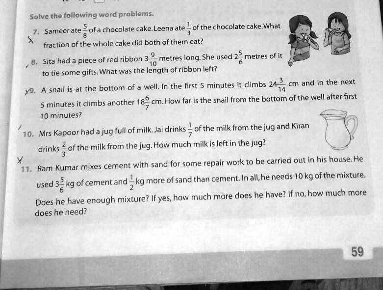 Solve the following word problems.
7. Sameer ate (5)/(8) of a chocolate cake. Leena ate (1)/(3) of the chocolate cake. What
fraction of the whole cake did both of them eat?
8. Sita had a piece of red ribbon 3(9)/(10) metres long. She used 2(5)/(6) metres of it
to tie some gifts. What was the length of ribbon left?
9. A snail is at the bottom of a well. In the first 5 minutes it climbs 24(3)/(14) cm and in the next
5 minutes it climbs another 18(6)/(7) cm. How far is the snail from the bottom of the well after first
10 minutes?
10. Mrs Kapoor had a jug full of milk. Jai drinks (1)/(7) of the milk from the jug and Kiran
drinks (2)/(3) of the milk from the jug. How much milk is left in the jug?
11. Ram Kumar mixes cement with sand for some repair work to be carried out in his house. He
used 3(5)/(6) kg of cement and 1(1)/(2) kg more of sand than cement. In all, he needs 10 kg of the mixture.
Does he have enough mixture? If yes, how much more does he have? If no, how much more
does he need?