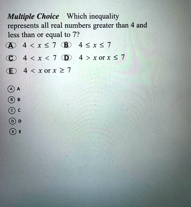 Multiple Choice Which inequality represents all real numbers greater than 4 and less than or equal to 7?
A 4 < x ? 7 B 4 ? x ? 7
C 4 < x < 7 D 4 > x or x ? 7
E 4 < x or x ? 7