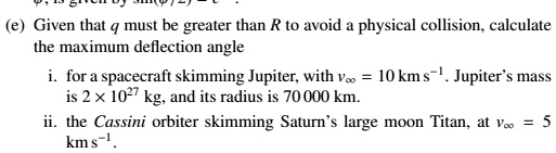 (e) Given that q must be greater than R to avoid a physical collision, calculate the maximum deflection angle
i. for a spacecraft skimming Jupiter, with v∞ = 10  km s^-1. Jupiter's mass is 2 × 10^27 kg, and its radius is 70000 km.
ii. the Cassini orbiter skimming Saturn's large moon Titan, at v∞ = 5  km s^-1.