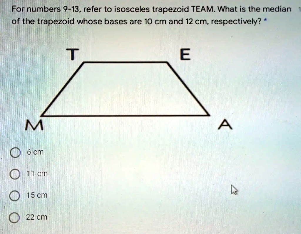 For numbers 9-13, refer to isosceles trapezoid TEAM. What is the median of the trapezoid whose bases are 10 cm and 12 cm, respectively? *
6 cm
11 cm
15 cm
22 cm