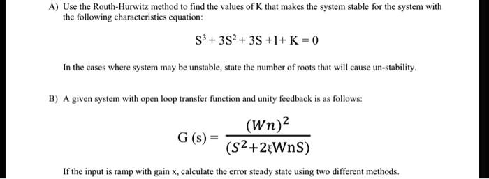 A) Use the Routh-Hurwitz method to find the values of K that makes the system stable for the system with the following characteristics equation:
S^3 + 3S^2 + 3S +1+ K = 0
In the cases where system may be unstable, state the number of roots that will cause un-stability.
B) A given system with open loop transfer function and unity feedback is as follows:
G (s) = (Wn)^2 / (S^2 + 2?WnS)
If the input is ramp with gain x, calculate the error steady state using two different methods.