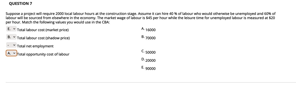 Suppose a project will require 2000 local labour hours at the construction stage. Assume it can hire 40 % of labour who would otherwise be unemployed and 60% of labour will be sourced from elsewhere in the economy. The market wage of labour is $45 per hour while the leisure time for unemployed labour is measured at $20 per hour. Match the following values you would use in the CBA:

Total labour cost (market price)
Total labour cost (shadow price)
Total net employment
Total opportunity cost of labour

A. 16000
B. 70000
C. 50000
D. 20000
E. 90000
