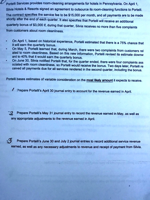 Portelli Services provides room-cleaning arrangements for hotels in Pennsylvania. On April 1, Silvia Hotels     Resorts signed an agreement to outsource its room-cleaning functions to Portelli. The contract specifies the service fee to be 15,000 per month, and all payments are to be made shortly after the end of each quarter. It also specifies that Portelli will receive an additional quarterly bonus of3,000 if, during that quarter, Silvia receives no more than five complaints from customers about room cleanliness.

On April 1, based on historical experience, Portelli estimated that there is a 75% chance that it will earn the quarterly bonus.
On May 5, Portelli learned that, during March, there were two complaints from customers related to room cleanliness. Based on this new information, Portelli revised its estimate downward to 40% that it would earn the quarterly bonus.
On June 30, Silvia notified Portelli that, for the quarter ended, there were four complaints associated with room cleanliness, so Portelli would receive the bonus. Two days later, Portelli received all payments due for all services rendered in the second quarter, including the bonus.

Portelli bases estimates of variable consideration on the most likely amount it expects to receive.

1 Prepare Portelli's April 30 journal entry to account for the revenue earned in April.

2 Prepare Portelli's May 31 journal entry to record the revenue earned in May, as well as any appropriate adjustments to the revenue earned in April.

3 Prepare Portelli's June 30 and July 2 journal entries to record additional service revenue earned, as well as any necessary adjustments to revenue and receipt of payment from Silvia.