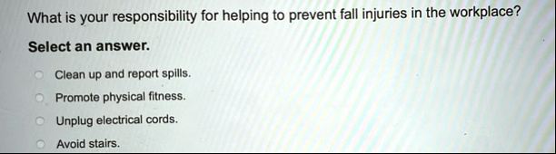 what is your responsibility for helping to prevent fall injuries in the workplace select an answer clean up and report spills promote physical fitness unplug electrical cords avoid stairs 21942