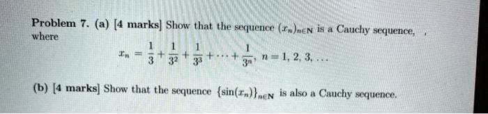 Problem 7. (a) [4 marks] Show that the sequence (xn)n?N is a Cauchy sequence, where
xn = 1/3 + 1/3^2 + 1/3^3 + ... + 1/3^n, n = 1, 2, 3, ...
(b) [4 marks] Show that the sequence sin(xn)n?N is also a Cauchy sequence.